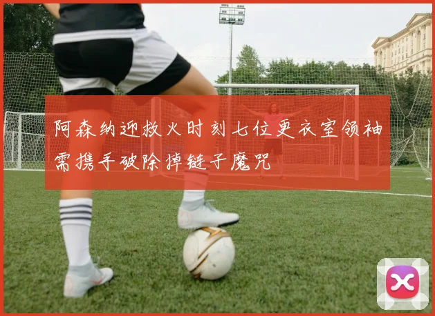 阿森纳迎救火时刻七位更衣室领袖需携手破除掉链子魔咒