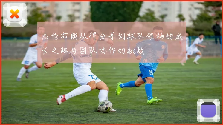 杰伦布朗从得分手到球队领袖的成长之路与团队协作的挑战