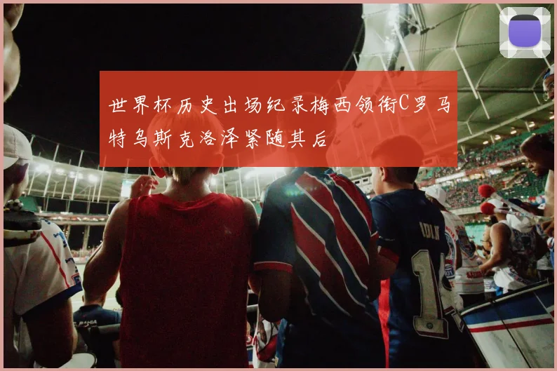 世界杯历史出场纪录梅西领衔C罗马特乌斯克洛泽紧随其后
