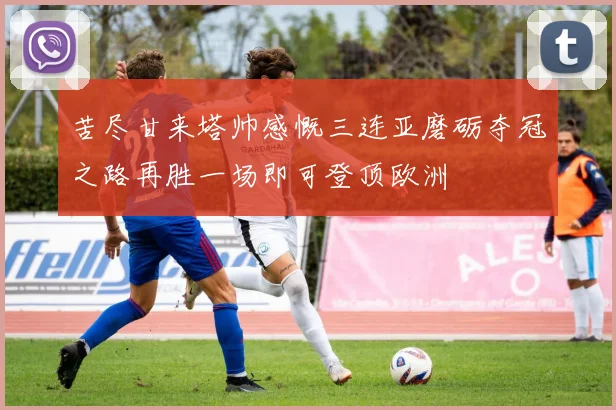 苦尽甘来塔帅感慨三连亚磨砺夺冠之路再胜一场即可登顶欧洲