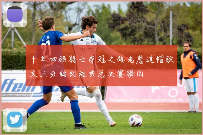 十年回顾骑士夺冠之路老詹追帽欧文三分铭刻经典总决赛瞬间