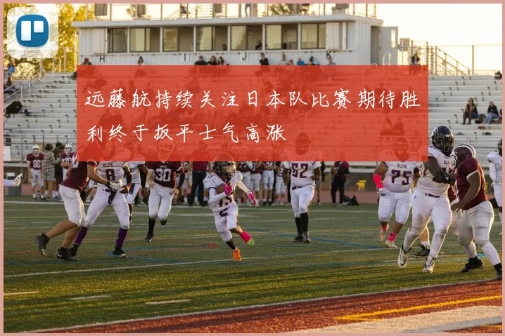 远藤航持续关注日本队比赛期待胜利终于扳平士气高涨