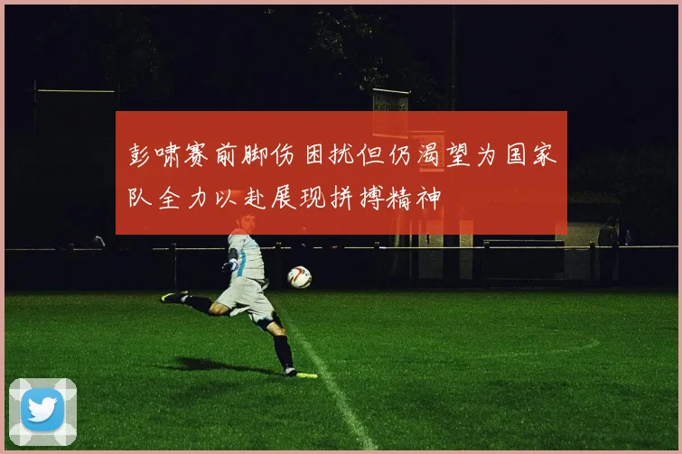 彭啸赛前脚伤困扰但仍渴望为国家队全力以赴展现拼搏精神