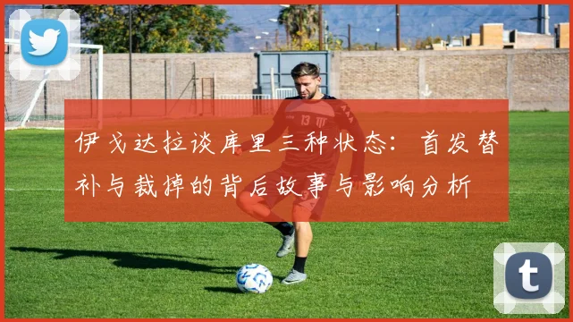 伊戈达拉谈库里三种状态：首发替补与裁掉的背后故事与影响分析