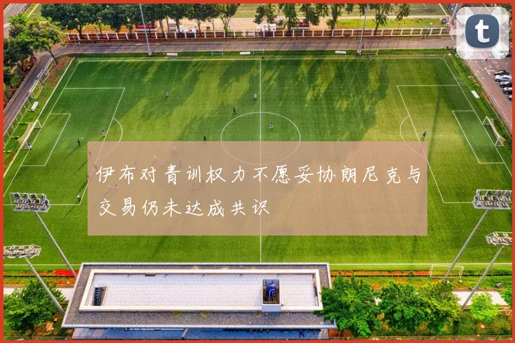 伊布对青训权力不愿妥协朗尼克与交易仍未达成共识