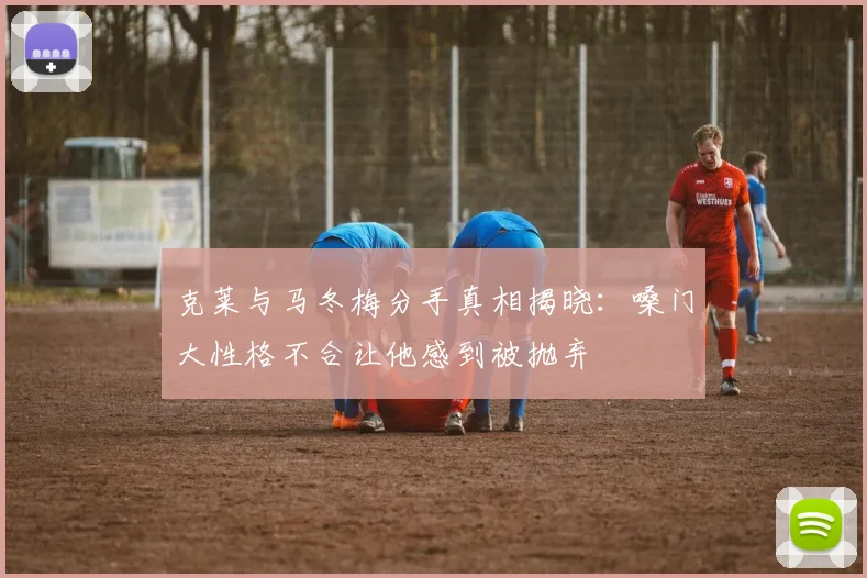 克莱与马冬梅分手真相揭晓：嗓门大性格不合让他感到被抛弃