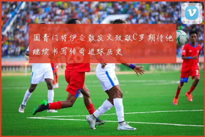 国青门将伊合散发文致敬C罗期待他继续书写传奇进球历史