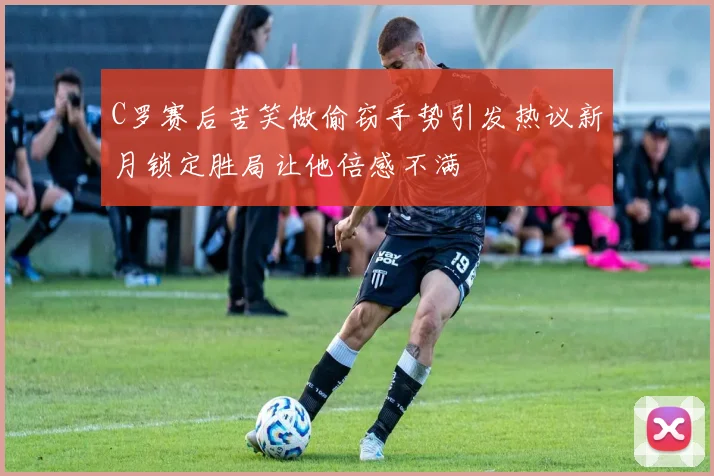 C罗赛后苦笑做偷窃手势引发热议新月锁定胜局让他倍感不满