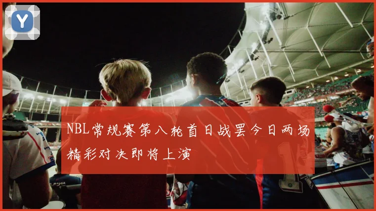 NBL常规赛第八轮首日战罢今日两场精彩对决即将上演