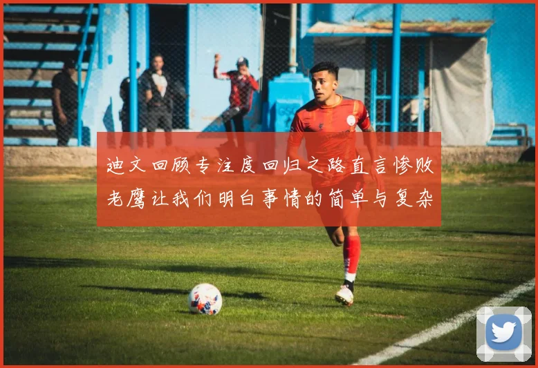 迪文回顾专注度回归之路直言惨败老鹰让我们明白事情的简单与复杂
