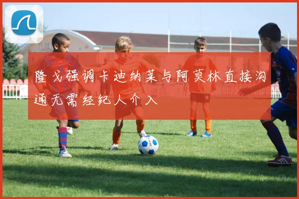 隆戈强调卡迪纳莱与阿莫林直接沟通无需经纪人介入