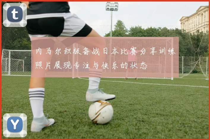 内马尔积极备战日本比赛分享训练照片展现专注与快乐的状态