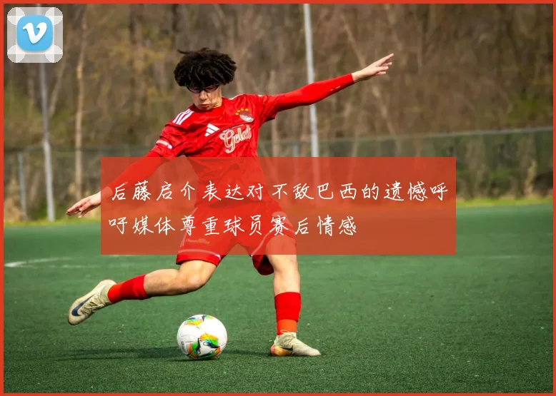 后藤启介表达对不敌巴西的遗憾呼吁媒体尊重球员赛后情感