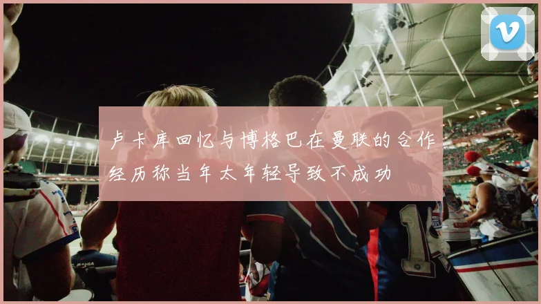 卢卡库回忆与博格巴在曼联的合作经历称当年太年轻导致不成功
